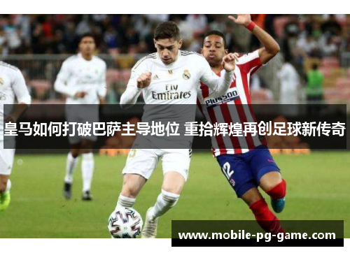 皇马如何打破巴萨主导地位 重拾辉煌再创足球新传奇