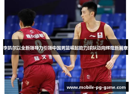 李凯尔以全新领导力引领中国男篮崛起助力球队迈向辉煌新篇章